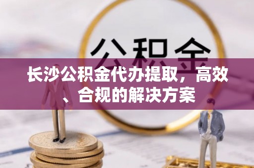同安长沙公积金代办提取，高效、合规的解决方案