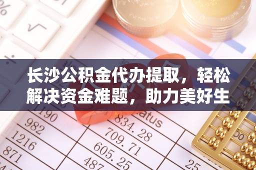 同安长沙公积金代办提取，轻松解决资金难题，助力美好生活
