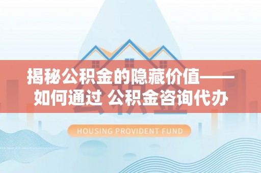 同安揭秘公积金的隐藏价值——如何通过 公积金咨询代办提取 优化财富管理