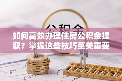 同安如何高效办理住房公积金提取？掌握这些技巧至关重要