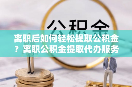 同安离职后如何轻松提取公积金？离职公积金提取代办服务全解析