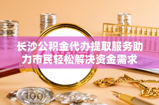 同安长沙公积金代办提取服务助力市民轻松解决资金需求