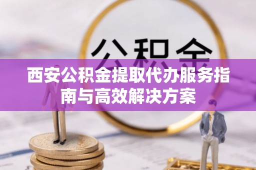 同安西安公积金提取代办服务指南与高效解决方案