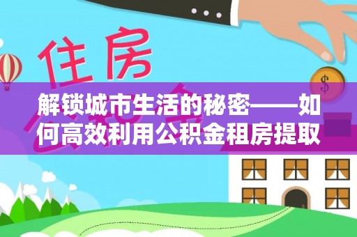 同安解锁城市生活的秘密——如何高效利用公积金租房提取政策优化居住体验