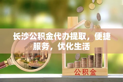 同安长沙公积金代办提取，便捷服务，优化生活