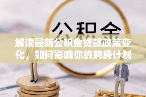 同安解读最新公积金贷款政策变化，如何影响你的购房计划？