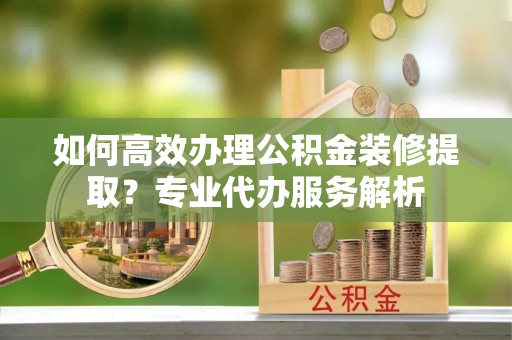 同安如何高效办理公积金装修提取？专业代办服务解析