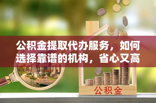 同安公积金提取代办服务，如何选择靠谱的机构，省心又高效