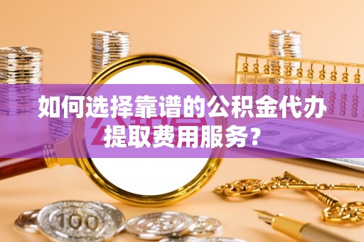 同安如何选择靠谱的公积金代办提取费用服务？