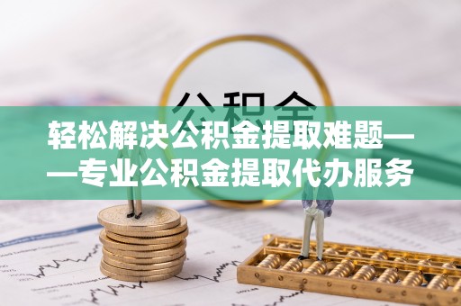 同安轻松解决公积金提取难题——专业公积金提取代办服务详解