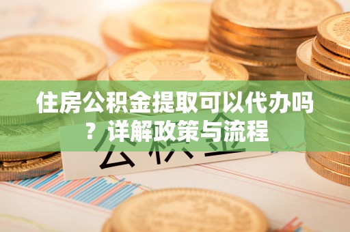 同安住房公积金提取可以代办吗？详解政策与流程