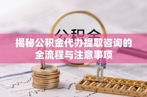同安揭秘公积金代办提取咨询的全流程与注意事项