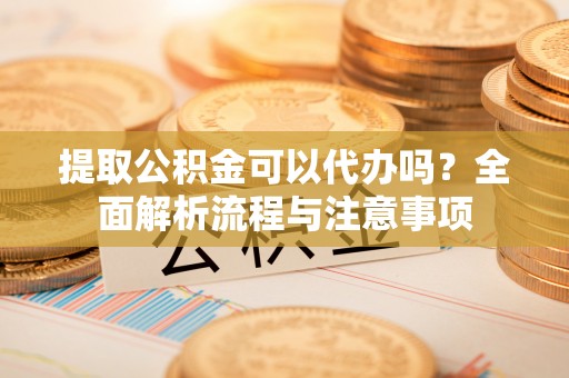 同安提取公积金可以代办吗？全面解析流程与注意事项