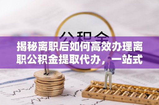 同安揭秘离职后如何高效办理离职公积金提取代办，一站式服务全解析