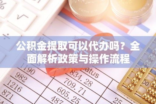 同安公积金提取可以代办吗？全面解析政策与操作流程