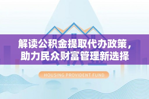 同安解读公积金提取代办政策，助力民众财富管理新选择
