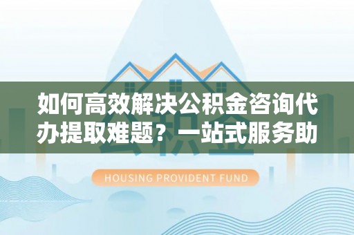 同安如何高效解决公积金咨询代办提取难题？一站式服务助您轻松搞定