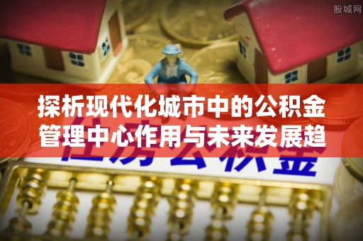 同安探析现代化城市中的公积金管理中心作用与未来发展趋势