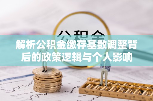 同安解析公积金缴存基数调整背后的政策逻辑与个人影响