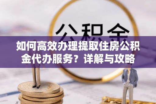 同安如何高效办理提取住房公积金代办服务？详解与攻略