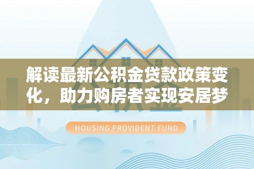 同安解读最新公积金贷款政策变化，助力购房者实现安居梦想