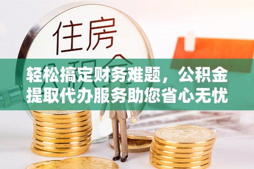 同安轻松搞定财务难题，公积金提取代办服务助您省心无忧