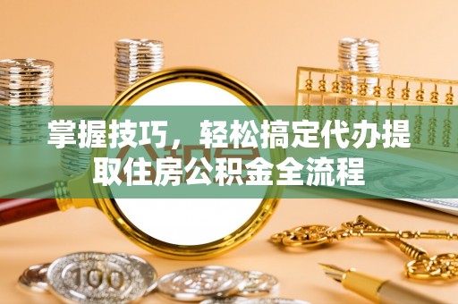 同安掌握技巧，轻松搞定代办提取住房公积金全流程