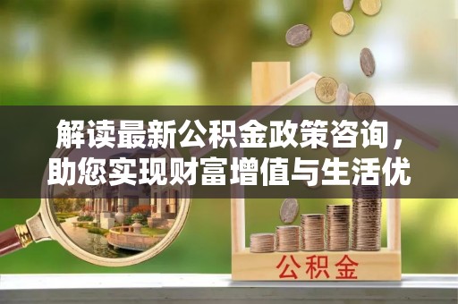 同安解读最新公积金政策咨询，助您实现财富增值与生活优化