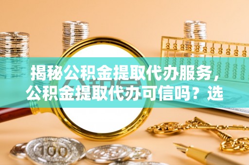 同安揭秘公积金提取代办服务，公积金提取代办可信吗？选择前你需要知道的真相