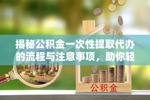 同安揭秘公积金一次性提取代办的流程与注意事项，助你轻松搞定财务规划
