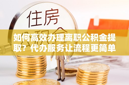 同安如何高效办理离职公积金提取？代办服务让流程更简单