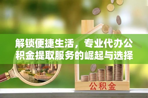 同安解锁便捷生活，专业代办公积金提取服务的崛起与选择