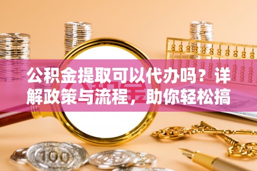 同安公积金提取可以代办吗？详解政策与流程，助你轻松搞定！