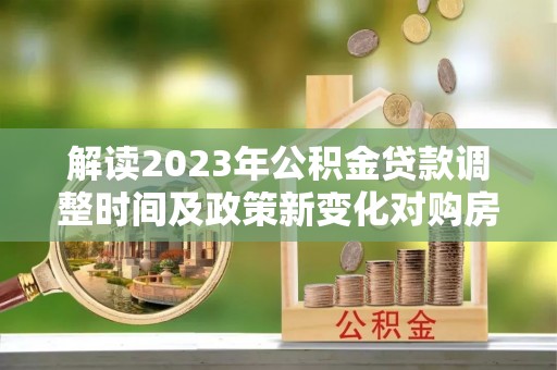 同安解读2023年公积金贷款调整时间及政策新变化对购房的影响