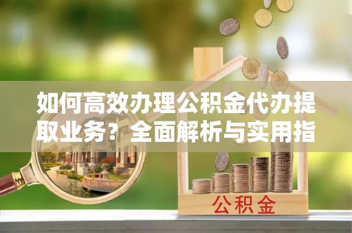 同安如何高效办理公积金代办提取业务？全面解析与实用指南