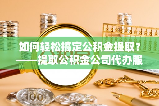 同安如何轻松搞定公积金提取？——提取公积金公司代办服务全解析