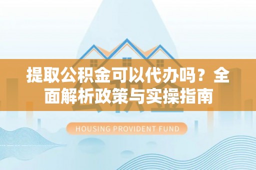 同安提取公积金可以代办吗？全面解析政策与实操指南