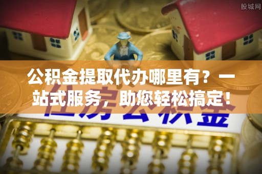 同安公积金提取代办哪里有？一站式服务，助您轻松搞定！