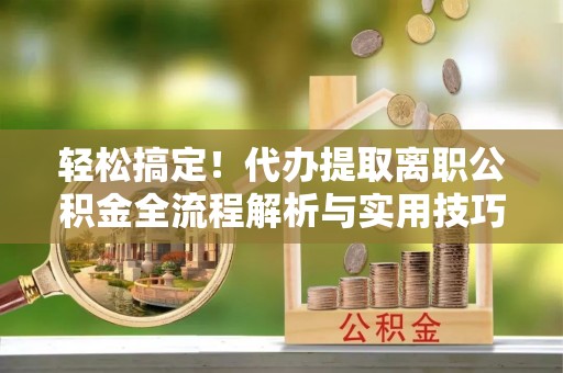 同安轻松搞定！代办提取离职公积金全流程解析与实用技巧