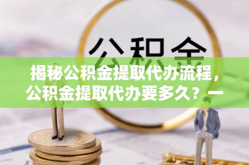 同安揭秘公积金提取代办流程，公积金提取代办要多久？一文读懂
