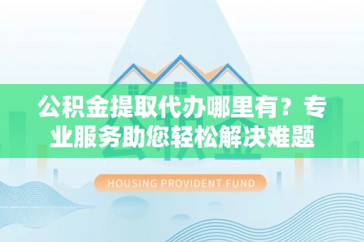 同安公积金提取代办哪里有？专业服务助您轻松解决难题