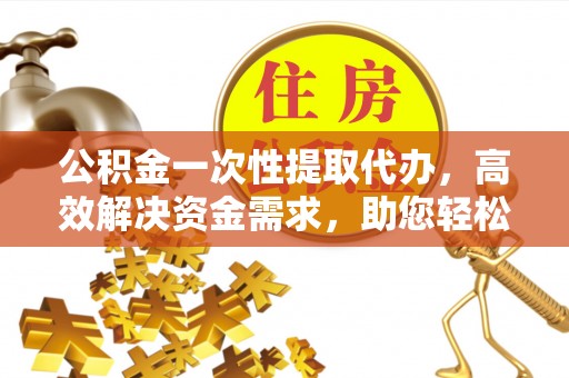 同安公积金一次性提取代办，高效解决资金需求，助您轻松应对生活难题