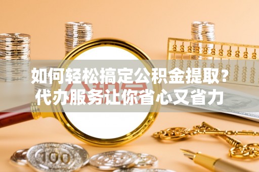 同安如何轻松搞定公积金提取？代办服务让你省心又省力