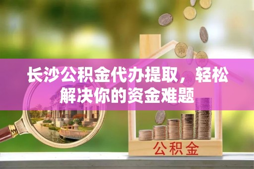 同安长沙公积金代办提取，轻松解决你的资金难题