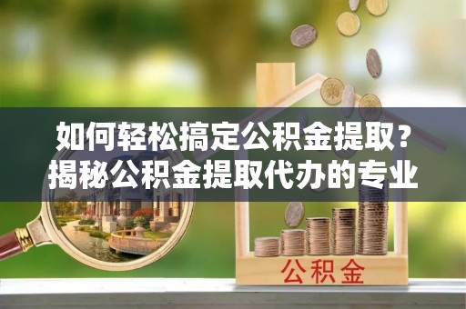 同安如何轻松搞定公积金提取？揭秘公积金提取代办的专业服务