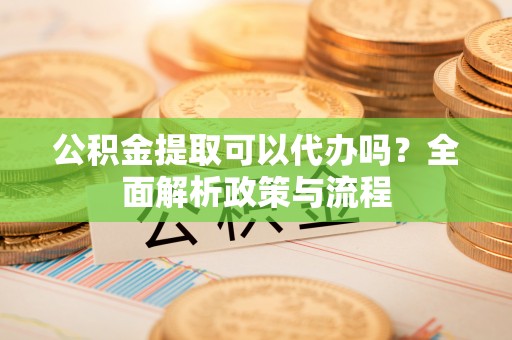 同安公积金提取可以代办吗？全面解析政策与流程
