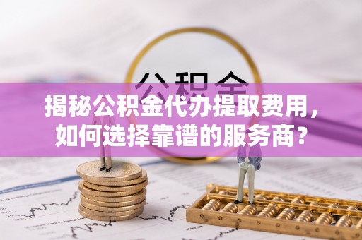 同安揭秘公积金代办提取费用，如何选择靠谱的服务商？