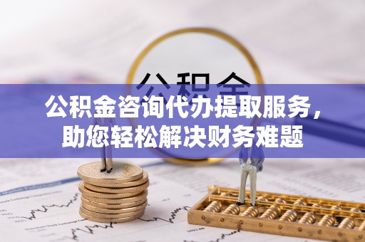 同安公积金咨询代办提取服务，助您轻松解决财务难题