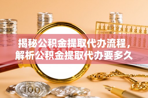 同安揭秘公积金提取代办流程，解析公积金提取代办要多久的真相