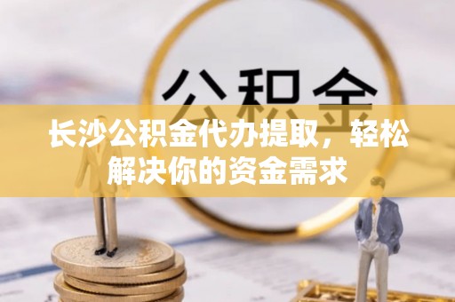 同安长沙公积金代办提取，轻松解决你的资金需求